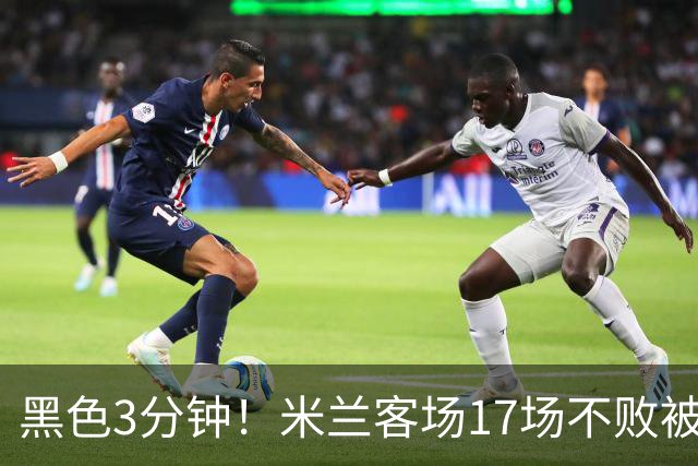 黑色3分钟！米兰客场17场不败被终结 落后榜首6分